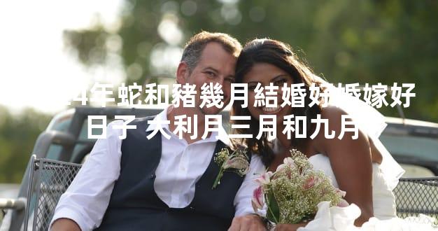 2024年蛇和豬幾月結婚好婚嫁好日子 大利月三月和九月